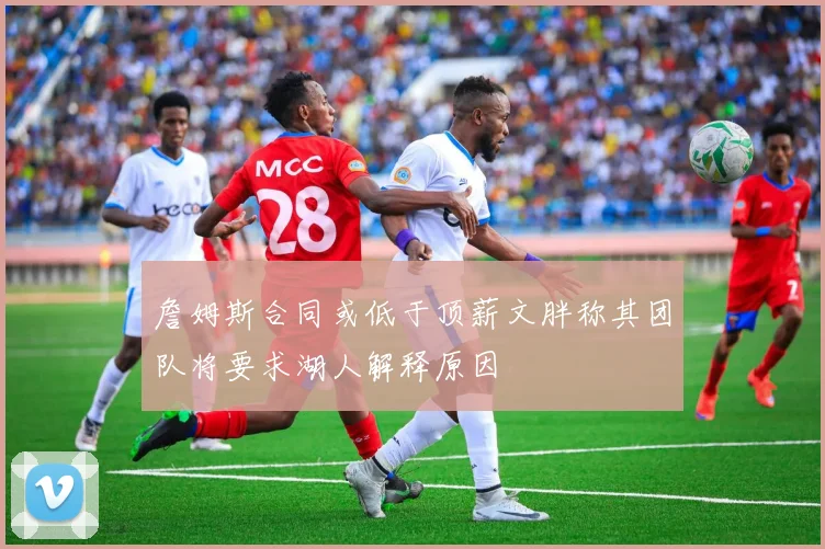 詹姆斯合同或低于顶薪文胖称其团队将要求湖人解释原因