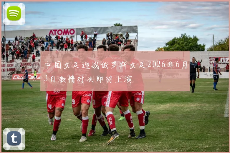 中国女足迎战俄罗斯女足2026年6月3日激情对决即将上演