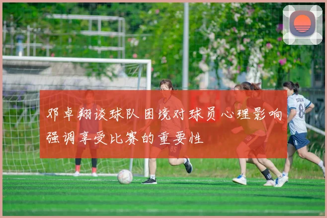 邓卓翔谈球队困境对球员心理影响强调享受比赛的重要性