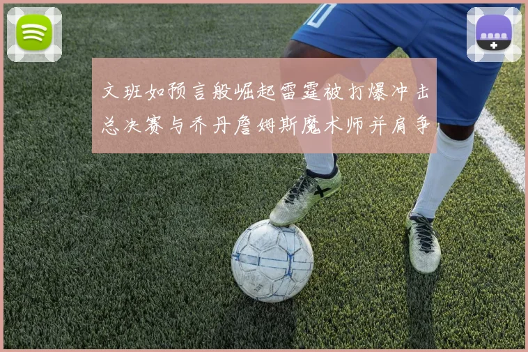 文班如预言般崛起雷霆被打爆冲击总决赛与乔丹詹姆斯魔术师并肩争首冠