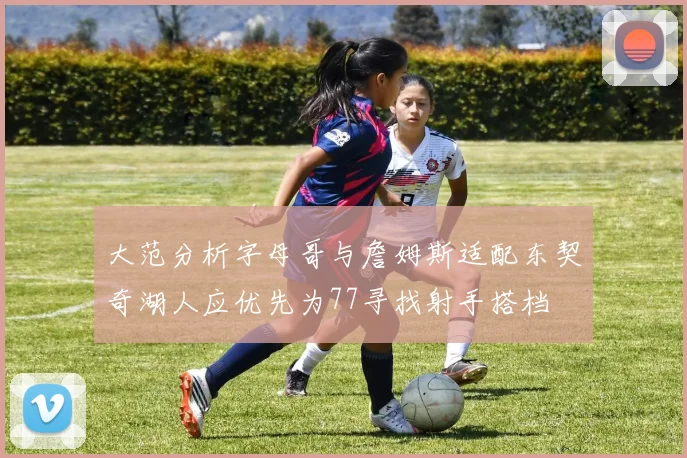 大范分析字母哥与詹姆斯适配东契奇湖人应优先为77寻找射手搭档