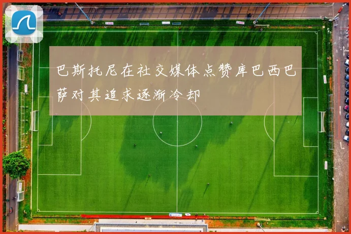 巴斯托尼在社交媒体点赞库巴西巴萨对其追求逐渐冷却
