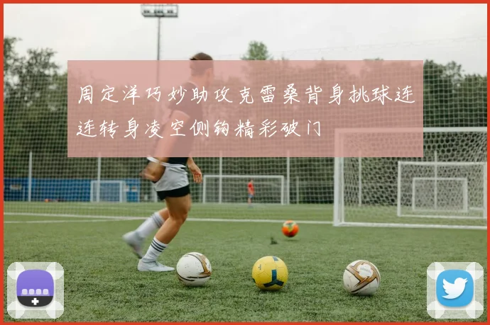 周定洋巧妙助攻克雷桑背身挑球连连转身凌空侧钩精彩破门