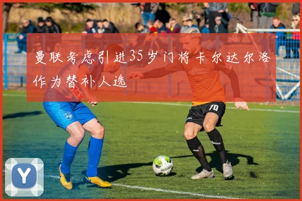 曼联考虑引进35岁门将卡尔达尔洛作为替补人选