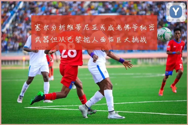 塞尔分析维蒂尼亚或成老佛爷秘密武器但从巴黎挖人面临巨大挑战