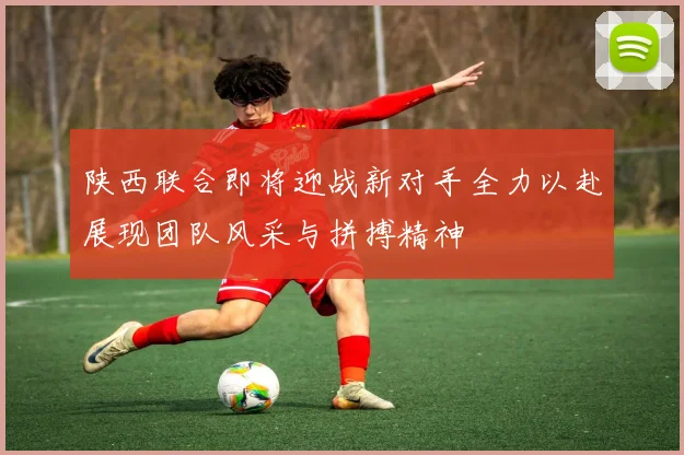 陕西联合即将迎战新对手全力以赴展现团队风采与拼搏精神