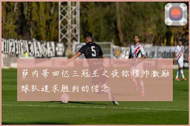 萨内蒂回忆三冠王之夜称穆帅激励球队追求胜利的信念