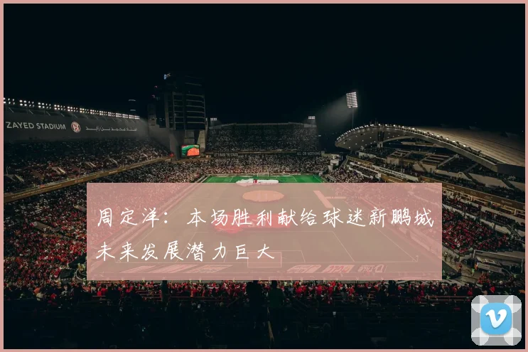 周定洋：本场胜利献给球迷新鹏城未来发展潜力巨大